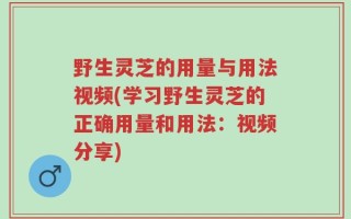 野生灵芝的用量与用法视频(学习野生灵芝的正确用量和用法：视频分享)