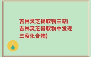 吉林灵芝提取物三萜(吉林灵芝提取物中发现三萜化合物)