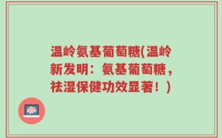 温岭氨基葡萄糖(温岭新发明：氨基葡萄糖，祛湿保健功效显著！)