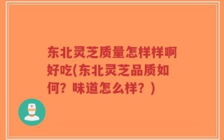 东北灵芝质量怎样样啊好吃(东北灵芝品质如何？味道怎么样？)
