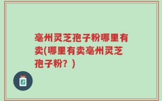 亳州灵芝孢子粉哪里有卖(哪里有卖亳州灵芝孢子粉？)