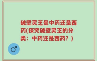 破壁灵芝是中药还是西药(探究破壁灵芝的分类：中药还是西药？)