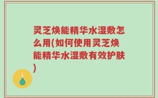 灵芝焕能精华水湿敷怎么用(如何使用灵芝焕能精华水湿敷有效护肤)