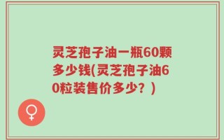灵芝孢子油一瓶60颗多少钱(灵芝孢子油60粒装售价多少？)