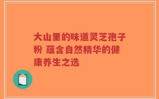 大山里的味道灵芝孢子粉 蕴含自然精华的健康养生之选