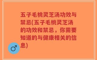 五子毛桃灵芝汤功效与禁忌(五子毛桃灵芝汤的功效和禁忌，你需要知道的与健康相关的信息)