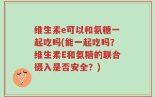 维生素e可以和氨糖一起吃吗(能一起吃吗？维生素E和氨糖的联合摄入是否安全？)