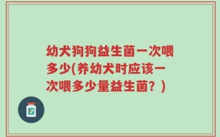 幼犬狗狗益生菌一次喂多少(养幼犬时应该一次喂多少量益生菌？)