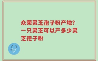 众荣灵芝孢子粉产地？一只灵芝可以产多少灵芝孢子粉