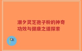 潮夕灵芝孢子粉的神奇功效与健康之道探索
