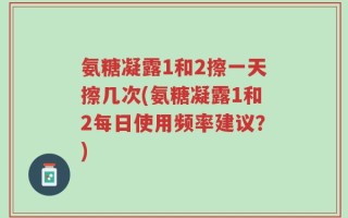 氨糖凝露1和2擦一天擦几次(氨糖凝露1和2每日使用频率建议？)