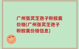 广州张灵芝孢子粉胶囊价格(广州张灵芝孢子粉胶囊价格信息)