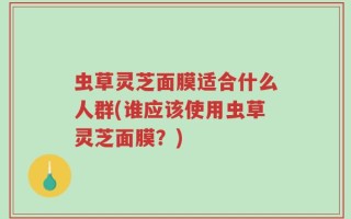 虫草灵芝面膜适合什么人群(谁应该使用虫草灵芝面膜？)