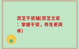 灵芝干货铺(灵芝之家：掌握干货，养生更简单)