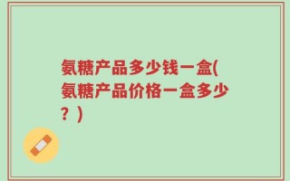 氨糖产品多少钱一盒(氨糖产品价格一盒多少？)