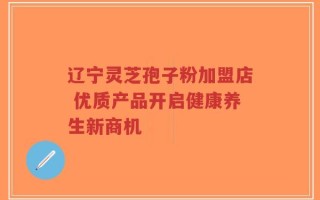 辽宁灵芝孢子粉加盟店 优质产品开启健康养生新商机