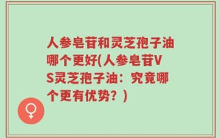 人参皂苷和灵芝孢子油哪个更好(人参皂苷VS灵芝孢子油：究竟哪个更有优势？)