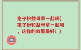 孢子粉益母草一起喝(孢子粉和益母草一起喝，这样的效果最好！)