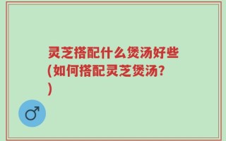 灵芝搭配什么煲汤好些(如何搭配灵芝煲汤？)