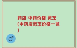 药店 中药价格 灵芝(中药店灵芝价格一览)