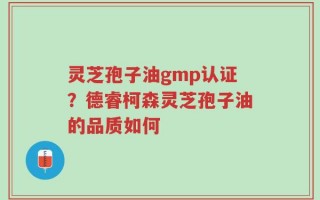 灵芝孢子油gmp认证？德睿柯森灵芝孢子油的品质如何