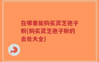 在哪里能购买灵芝孢子粉(购买灵芝孢子粉的去处大全)