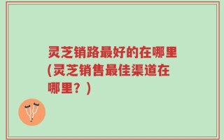 灵芝销路最好的在哪里(灵芝销售最佳渠道在哪里？)