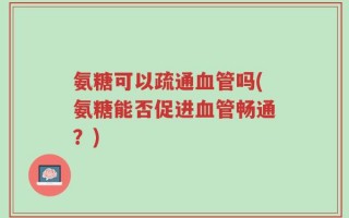 氨糖可以疏通血管吗(氨糖能否促进血管畅通？)