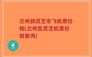 兰州到灵芝市飞机票价格(兰州至灵芝机票价格查询)
