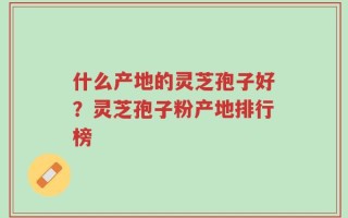 什么产地的灵芝孢子好？灵芝孢子粉产地排行榜