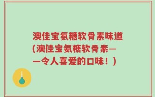 澳佳宝氨糖软骨素味道(澳佳宝氨糖软骨素——令人喜爱的口味！)