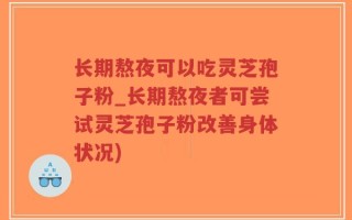 长期熬夜可以吃灵芝孢子粉_长期熬夜者可尝试灵芝孢子粉改善身体状况)