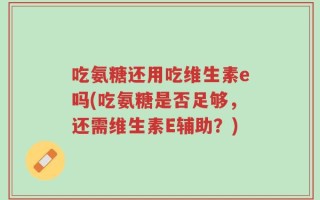 吃氨糖还用吃维生素e吗(吃氨糖是否足够，还需维生素E辅助？)
