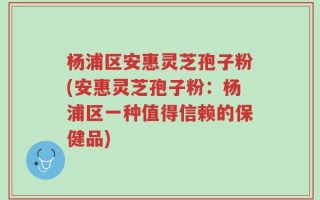 杨浦区安惠灵芝孢子粉(安惠灵芝孢子粉：杨浦区一种值得信赖的保健品)
