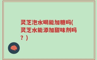 灵芝泡水喝能加糖吗(灵芝水能添加甜味剂吗？)
