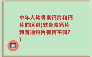 中年人软骨素钙片和钙片的区别(软骨素钙片和普通钙片有何不同？)