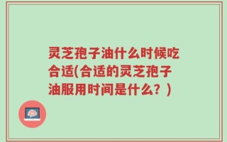 灵芝孢子油什么时候吃合适(合适的灵芝孢子油服用时间是什么？)