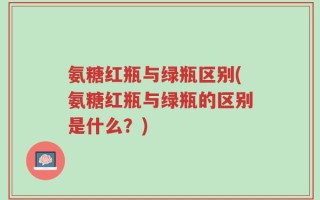 氨糖红瓶与绿瓶区别(氨糖红瓶与绿瓶的区别是什么？)