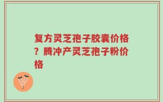 复方灵芝孢子胶囊价格？腾冲产灵芝孢子粉价格