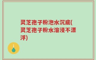 灵芝孢子粉泡水沉底(灵芝孢子粉水溶浸不漂浮)