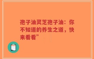 孢子油灵芝孢子油：你不知道的养生之道，快来看看”