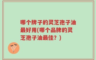 哪个牌子的灵芝孢子油最好用(哪个品牌的灵芝孢子油最佳？)