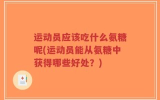 运动员应该吃什么氨糖呢(运动员能从氨糖中获得哪些好处？)