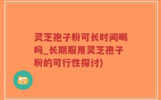 灵芝孢子粉可长时间喝吗_长期服用灵芝孢子粉的可行性探讨)