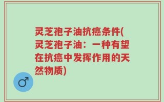 灵芝孢子油抗癌条件(灵芝孢子油：一种有望在抗癌中发挥作用的天然物质)