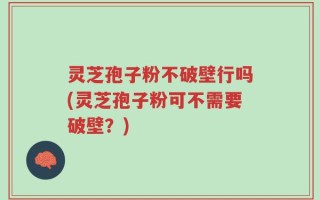 灵芝孢子粉不破壁行吗(灵芝孢子粉可不需要破壁？)