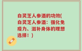 白灵芝人参酒的功效(白灵芝人参酒：强化免疫力、滋补身体的理想选择！)