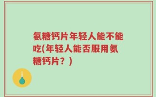 氨糖钙片年轻人能不能吃(年轻人能否服用氨糖钙片？)