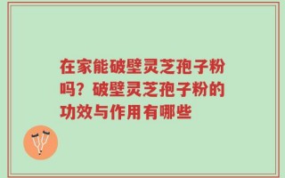 在家能破壁灵芝孢子粉吗？破壁灵芝孢子粉的功效与作用有哪些