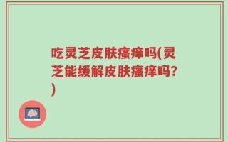 吃灵芝皮肤瘙痒吗(灵芝能缓解皮肤瘙痒吗？)